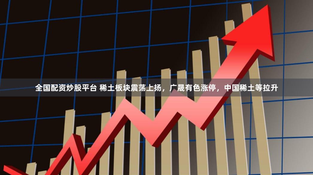 全国配资炒股平台 稀土板块震荡上扬，广晟有色涨停，中国稀土等拉升
